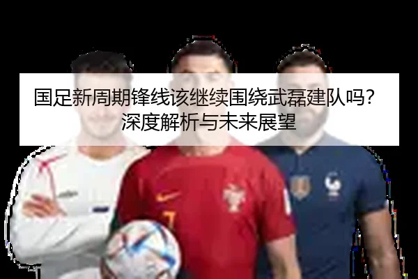 国足新周期锋线该继续围绕武磊建队吗？深度解析与未来展望