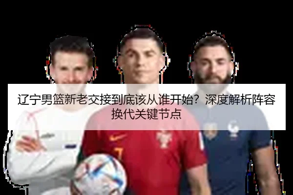 辽宁男篮新老交接到底该从谁开始？深度解析阵容换代关键节点（Kaiyun）