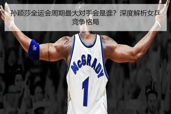 孙颖莎全运会周期最大对手会是谁？深度解析女乒竞争格局